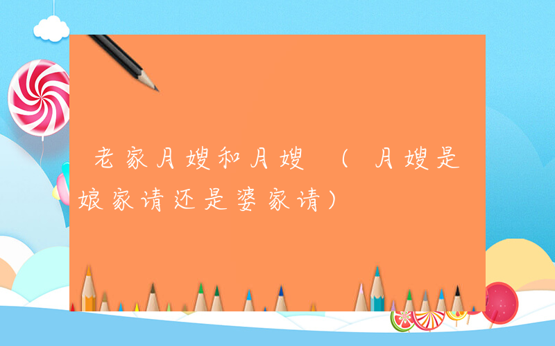 老家月嫂和月嫂 (月嫂是娘家请还是婆家请)